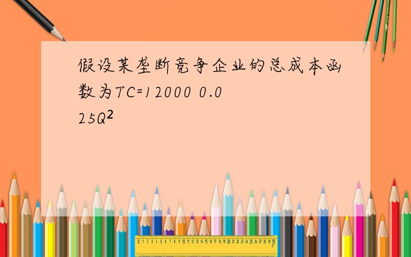 假设某垄断竞争企业的总成本函数为TC=12000 0.025Q²