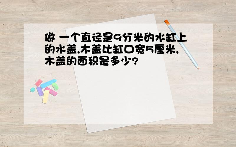 做 一个直径是9分米的水缸上的水盖,木盖比缸口宽5厘米,木盖的面积是多少?