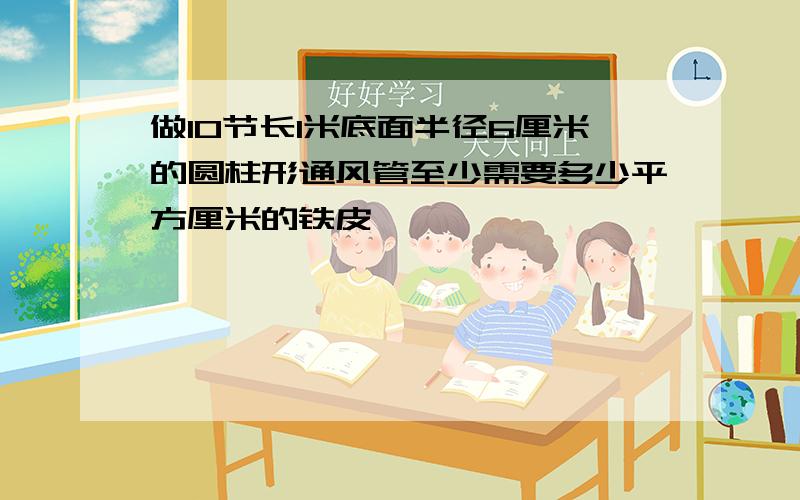 做10节长1米底面半径6厘米的圆柱形通风管至少需要多少平方厘米的铁皮