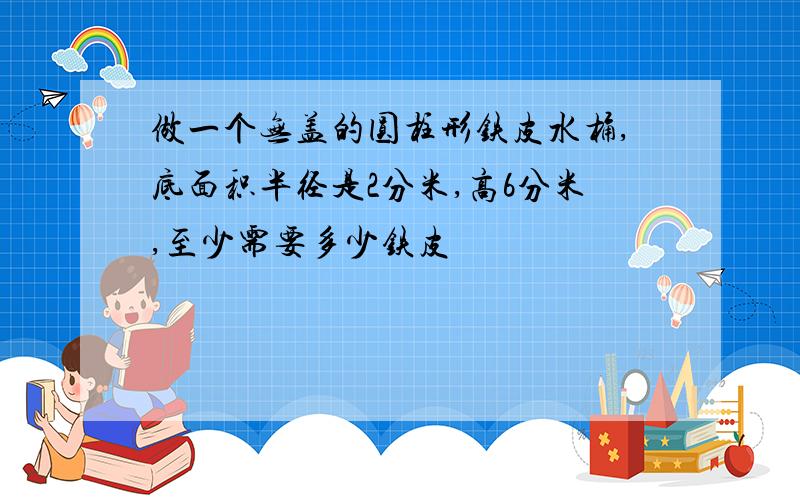 做一个无盖的圆柱形铁皮水桶,底面积半径是2分米,高6分米,至少需要多少铁皮