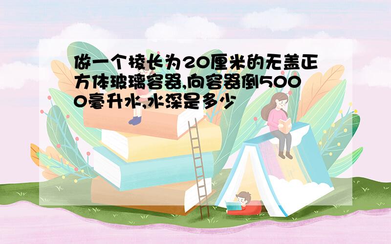 做一个棱长为20厘米的无盖正方体玻璃容器,向容器倒5000毫升水,水深是多少