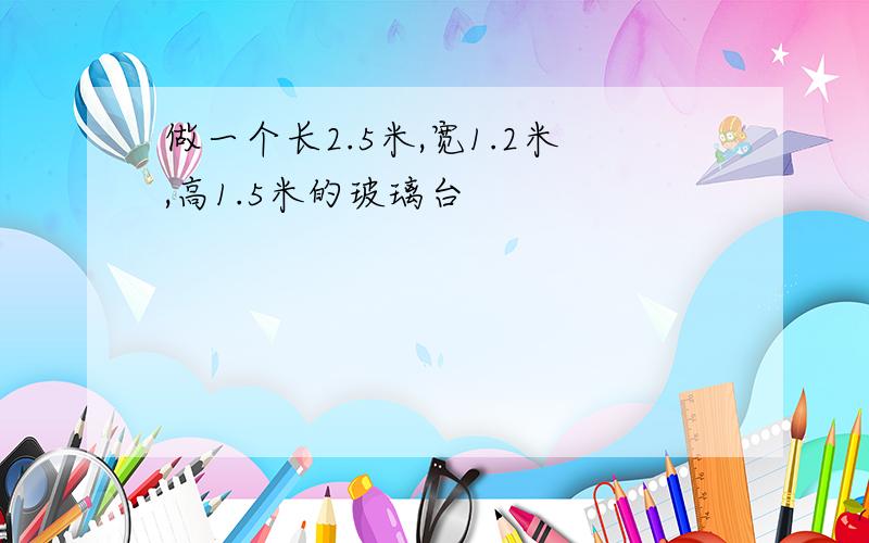 做一个长2.5米,宽1.2米,高1.5米的玻璃台