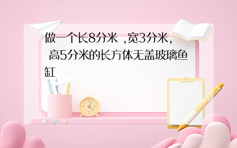 做一个长8分米 ,宽3分米, 高5分米的长方体无盖玻璃鱼缸