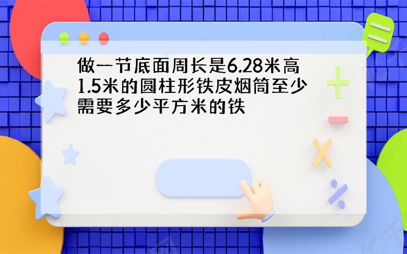 做一节底面周长是6.28米高1.5米的圆柱形铁皮烟筒至少需要多少平方米的铁