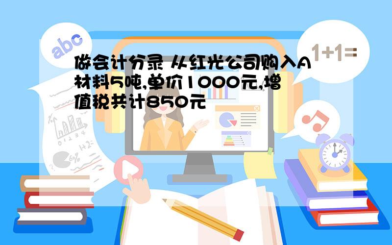 做会计分录 从红光公司购入A材料5吨,单价1000元,增值税共计850元