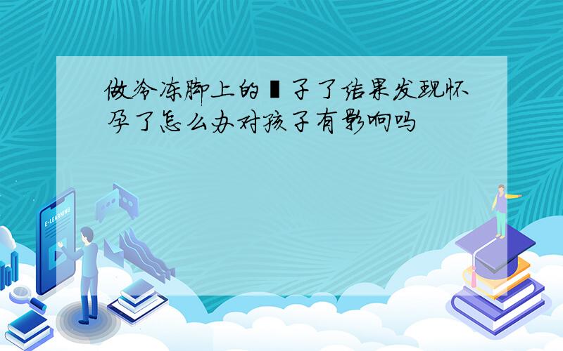 做冷冻脚上的瘊子了结果发现怀孕了怎么办对孩子有影响吗