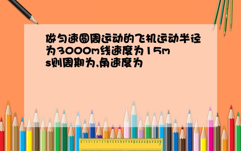 做匀速圆周运动的飞机运动半径为3000m线速度为15m s则周期为,角速度为