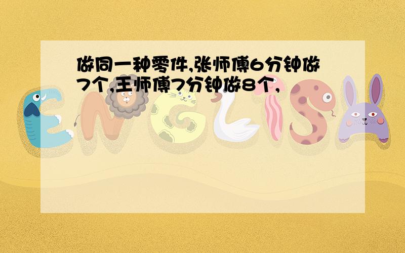 做同一种零件,张师傅6分钟做7个,王师傅7分钟做8个,