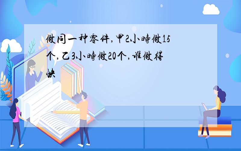 做同一种零件,甲2小时做15个,乙3小时做20个,谁做得快