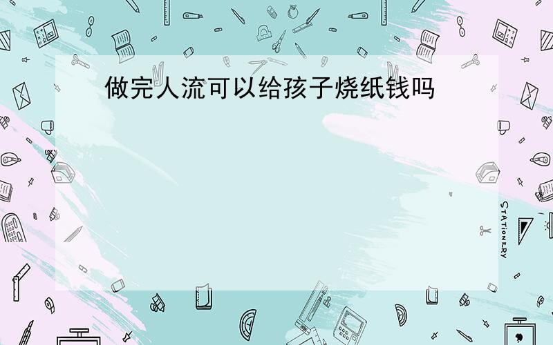 做完人流可以给孩子烧纸钱吗