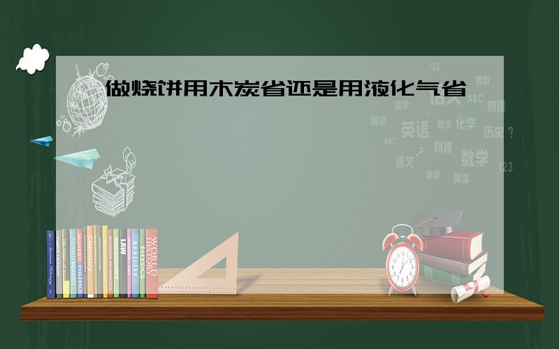 做烧饼用木炭省还是用液化气省