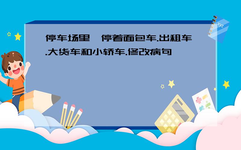 停车场里,停着面包车.出租车.大货车和小轿车.修改病句