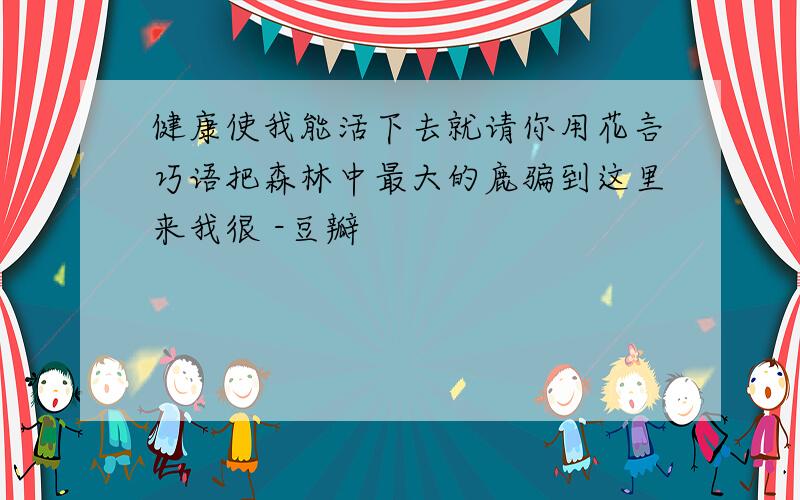 健康使我能活下去就请你用花言巧语把森林中最大的鹿骗到这里来我很 -豆瓣