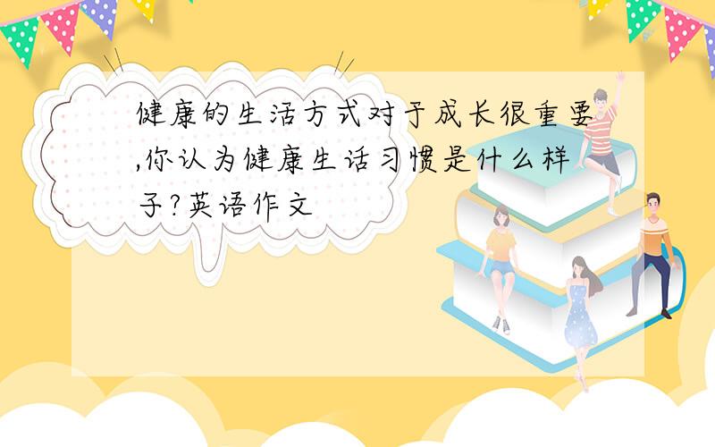 健康的生活方式对于成长很重要,你认为健康生话习惯是什么样子?英语作文