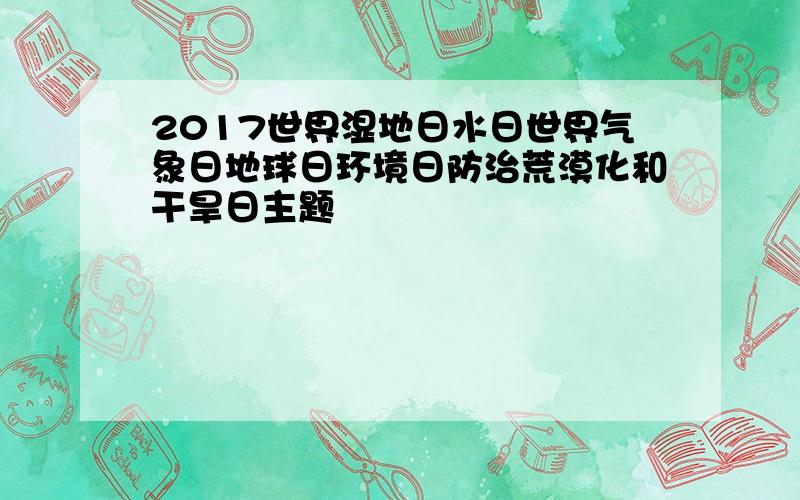 2017世界湿地日水日世界气象日地球日环境日防治荒漠化和干旱日主题