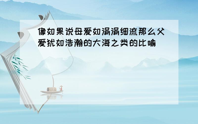 像如果说母爱如涓涓细流那么父爱犹如浩瀚的大海之类的比喻