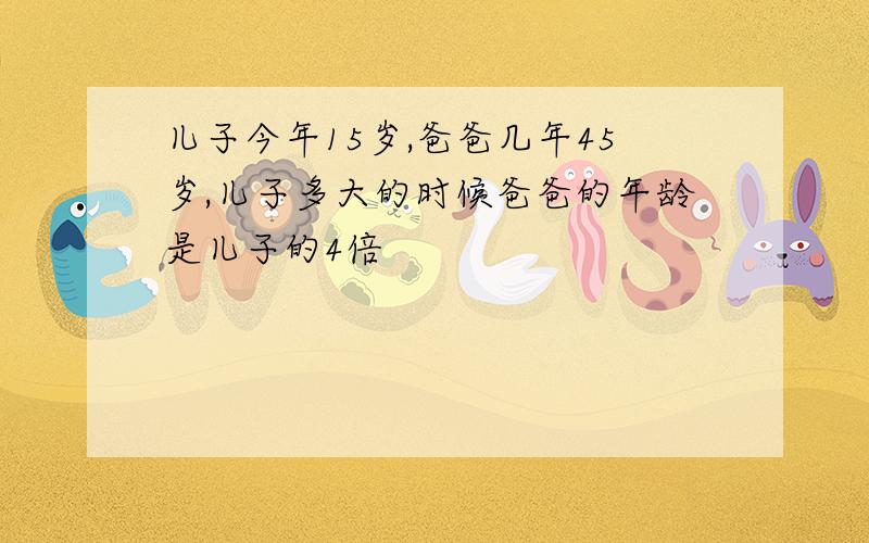 儿子今年15岁,爸爸几年45岁,儿子多大的时候爸爸的年龄是儿子的4倍