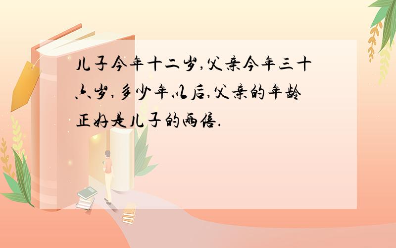 儿子今年十二岁,父亲今年三十六岁,多少年以后,父亲的年龄正好是儿子的两倍.