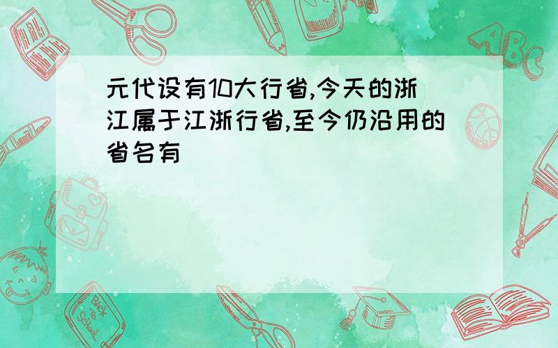 元代设有10大行省,今天的浙江属于江浙行省,至今仍沿用的省名有