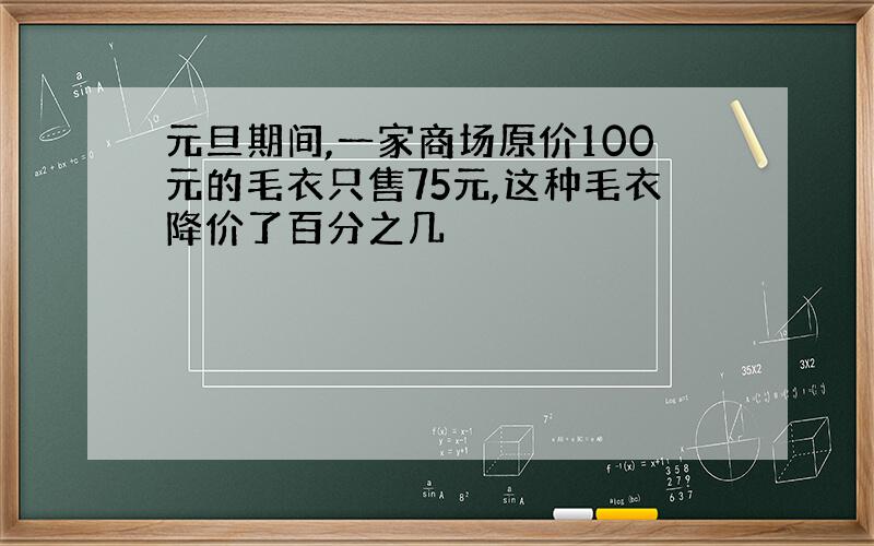 元旦期间,一家商场原价100元的毛衣只售75元,这种毛衣降价了百分之几