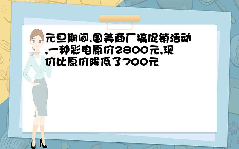 元旦期间,国美商厂搞促销活动,一种彩电原价2800元,现价比原价降低了700元