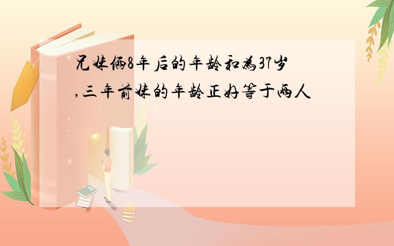 兄妹俩8年后的年龄和为37岁,三年前妹的年龄正好等于两人