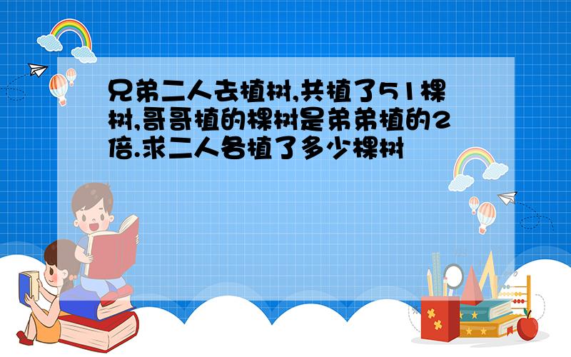 兄弟二人去植树,共植了51棵树,哥哥植的棵树是弟弟植的2倍.求二人各植了多少棵树