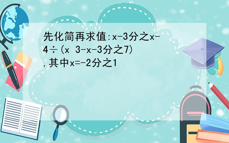 先化简再求值:x-3分之x-4÷(x 3-x-3分之7),其中x=-2分之1