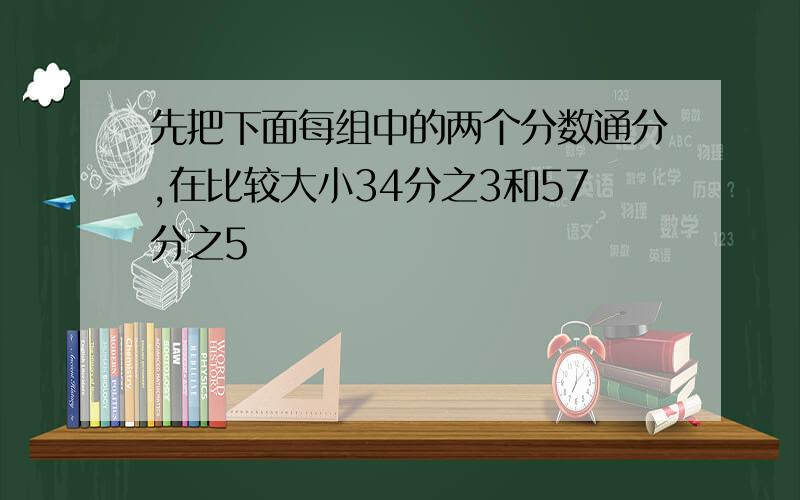 先把下面每组中的两个分数通分,在比较大小34分之3和57分之5