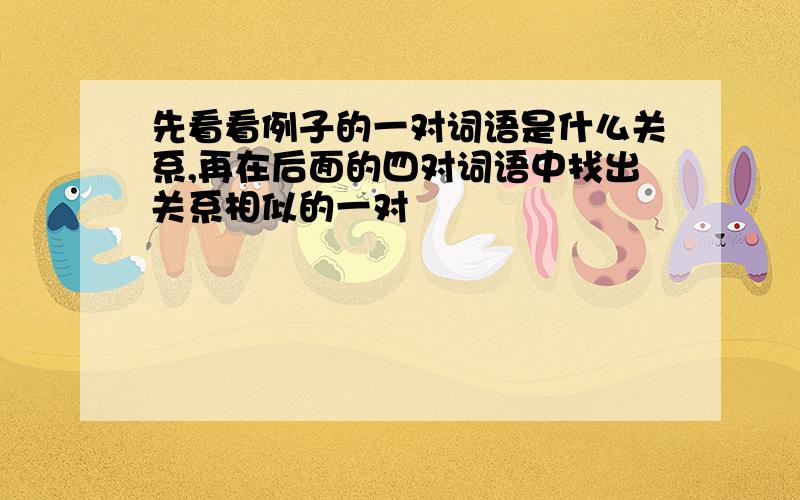 先看看例子的一对词语是什么关系,再在后面的四对词语中找出关系相似的一对