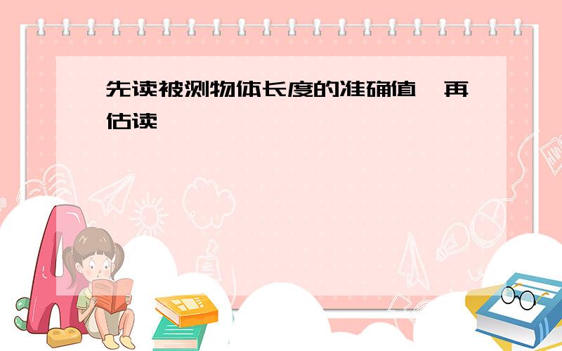 先读被测物体长度的准确值,再估读