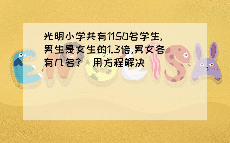 光明小学共有1150名学生,男生是女生的1.3倍,男女各有几名?[用方程解决]