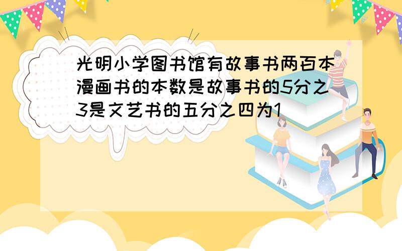 光明小学图书馆有故事书两百本漫画书的本数是故事书的5分之3是文艺书的五分之四为1