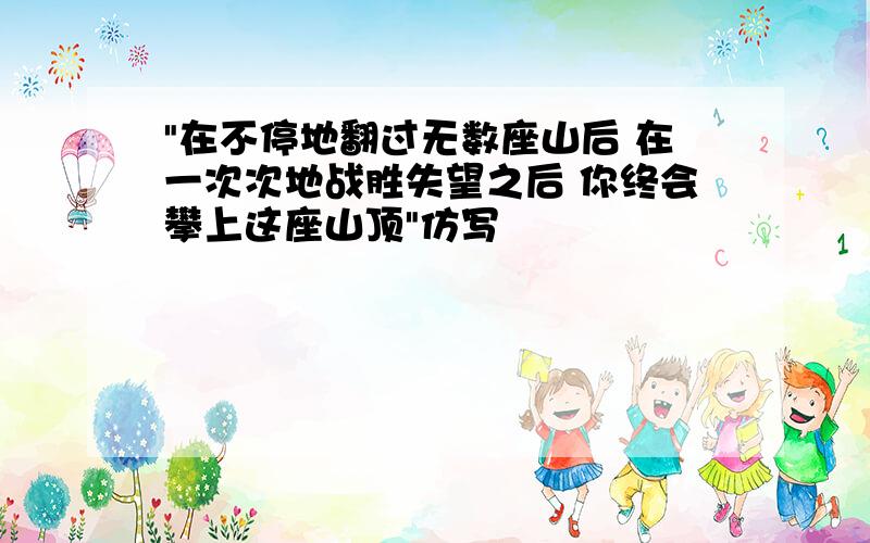 "在不停地翻过无数座山后 在一次次地战胜失望之后 你终会攀上这座山顶"仿写