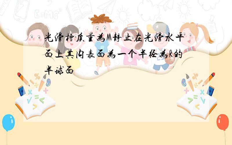 光滑槽质量为M静止在光滑水平面上其内表面为一个半径为R的半球面