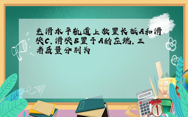 光滑水平轨道上放置长板A和滑块C,滑块B置于A的左端,三者质量分别为