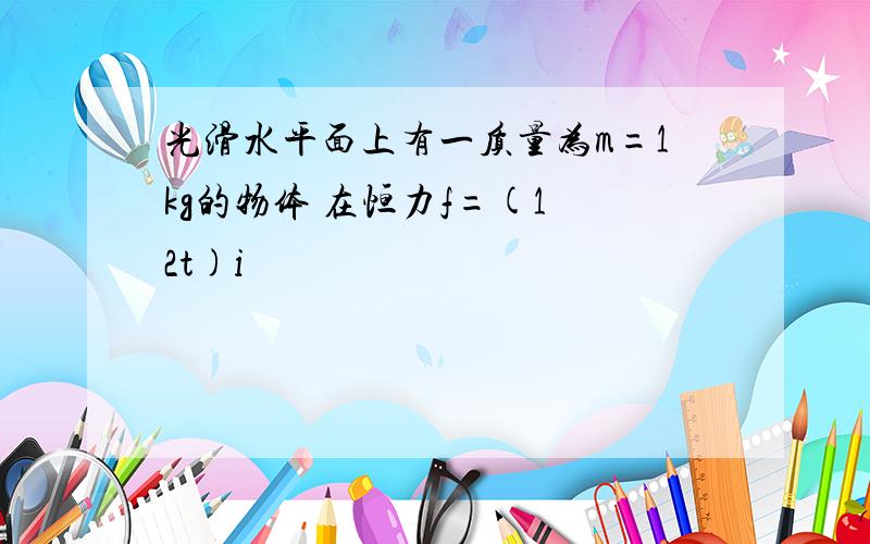 光滑水平面上有一质量为m=1kg的物体 在恒力f=(1 2t)i