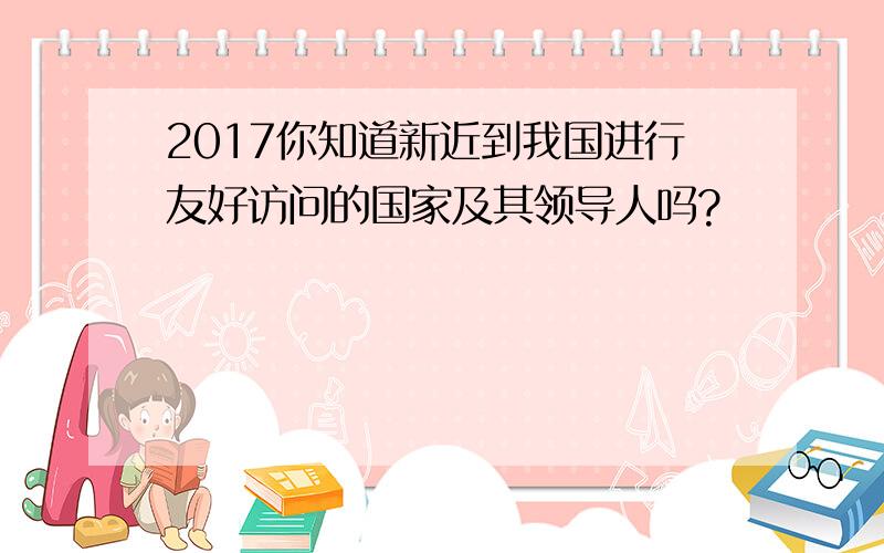 2017你知道新近到我国进行友好访问的国家及其领导人吗?