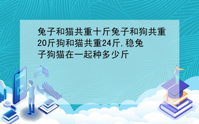 兔子和猫共重十斤兔子和狗共重20斤狗和猫共重24斤,稳兔子狗猫在一起种多少斤