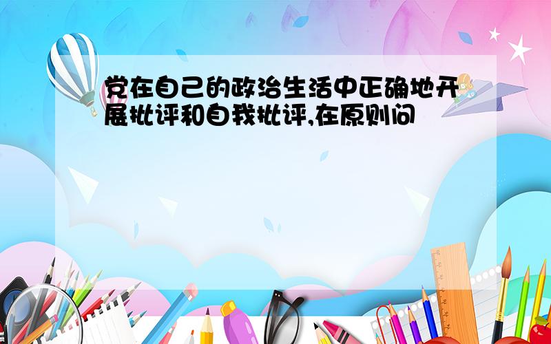 党在自己的政治生活中正确地开展批评和自我批评,在原则问