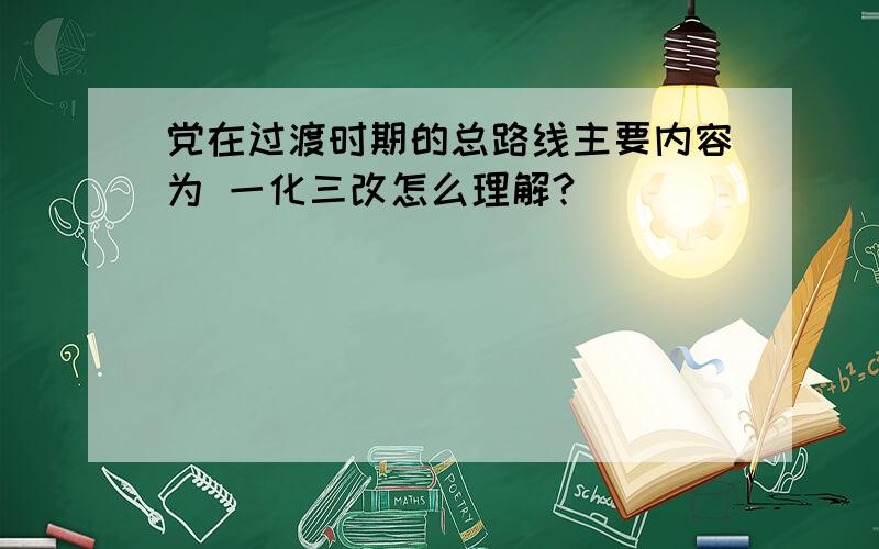 党在过渡时期的总路线主要内容为 一化三改怎么理解?