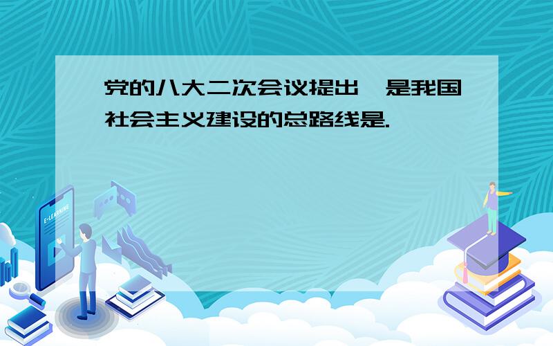 党的八大二次会议提出,是我国社会主义建设的总路线是.