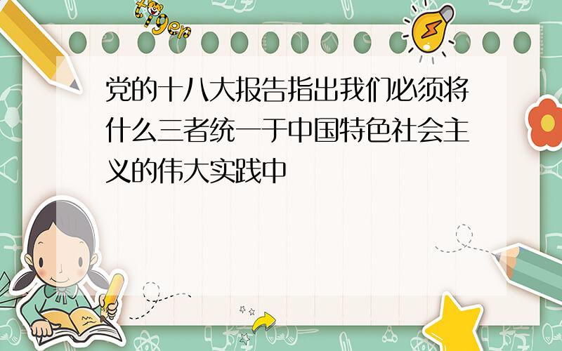 党的十八大报告指出我们必须将什么三者统一于中国特色社会主义的伟大实践中