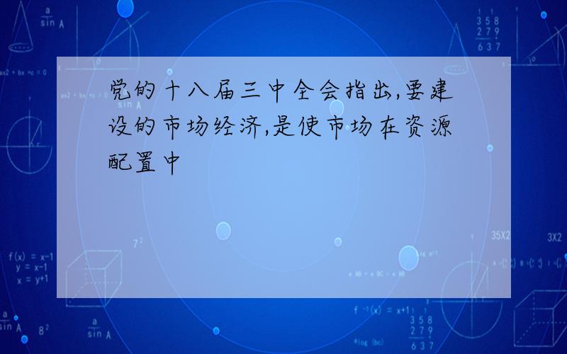 党的十八届三中全会指出,要建设的市场经济,是使市场在资源配置中