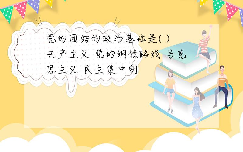 党的团结的政治基础是( ) 共产主义 党的纲领路线 马克思主义 民主集中制