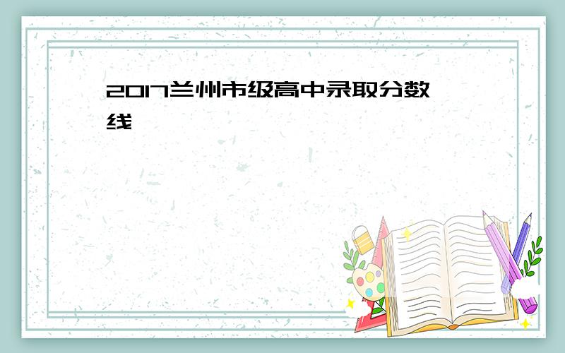 2017兰州市级高中录取分数线