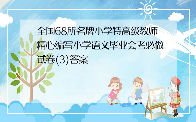 全国68所名牌小学特高级教师精心编写小学语文毕业会考必做试卷(3)答案