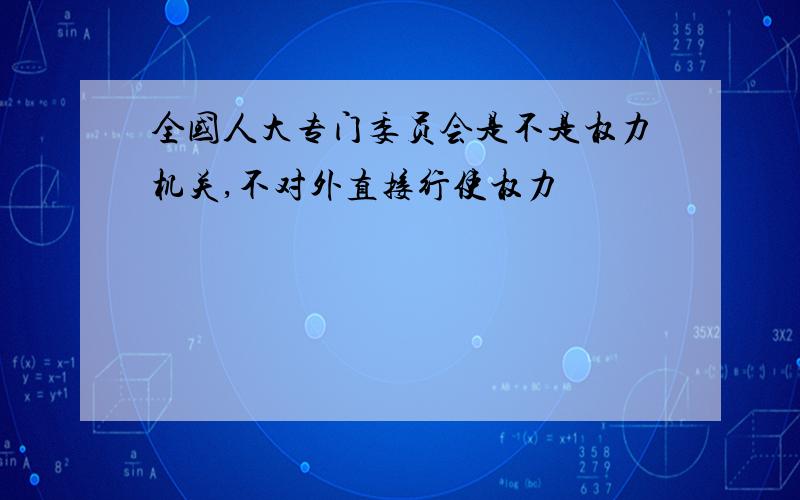 全国人大专门委员会是不是权力机关,不对外直接行使权力