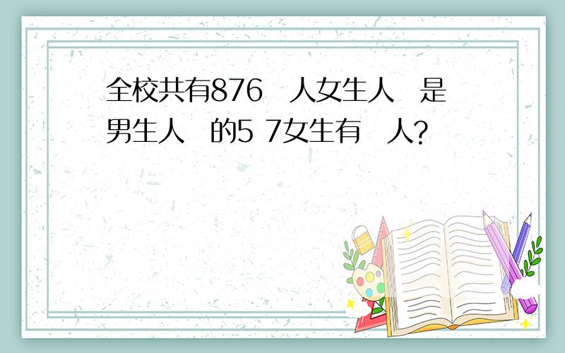 全校共有876個人女生人數是男生人數的5 7女生有幾人?