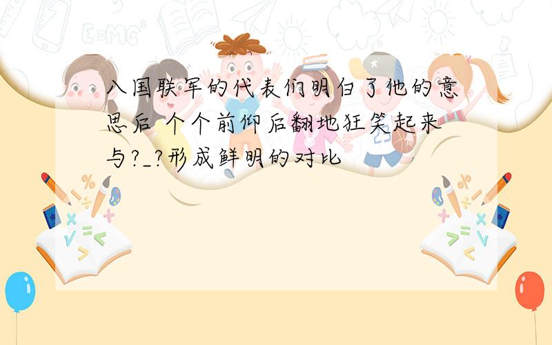 八国联军的代表们明白了他的意思后 个个前仰后翻地狂笑起来与?_?形成鲜明的对比